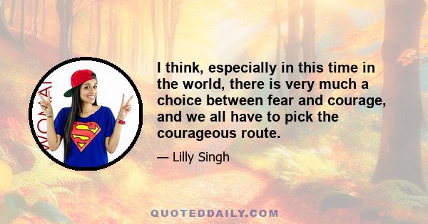 I think, especially in this time in the world, there is very much a choice between fear and courage, and we all have to pick the courageous route.