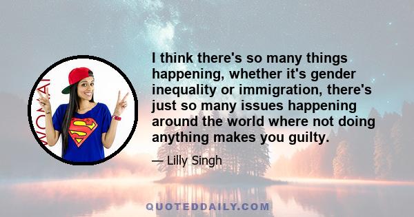 I think there's so many things happening, whether it's gender inequality or immigration, there's just so many issues happening around the world where not doing anything makes you guilty.