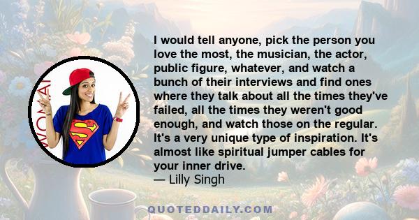 I would tell anyone, pick the person you love the most, the musician, the actor, public figure, whatever, and watch a bunch of their interviews and find ones where they talk about all the times they've failed, all the