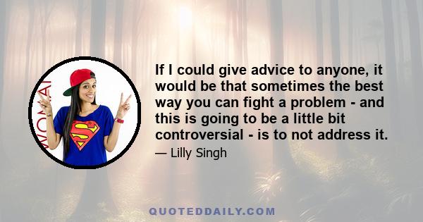 If I could give advice to anyone, it would be that sometimes the best way you can fight a problem - and this is going to be a little bit controversial - is to not address it.