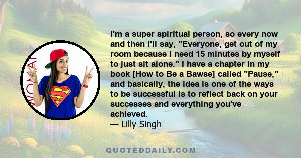 I'm a super spiritual person, so every now and then I'll say, Everyone, get out of my room because I need 15 minutes by myself to just sit alone. I have a chapter in my book [How to Be a Bawse] called Pause, and