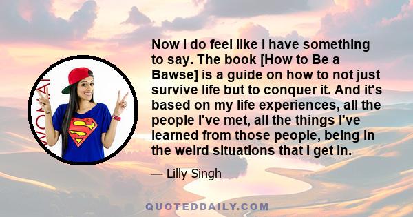 Now I do feel like I have something to say. The book [How to Be a Bawse] is a guide on how to not just survive life but to conquer it. And it's based on my life experiences, all the people I've met, all the things I've