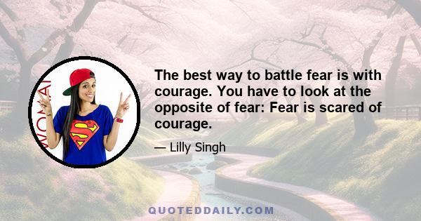 The best way to battle fear is with courage. You have to look at the opposite of fear: Fear is scared of courage.