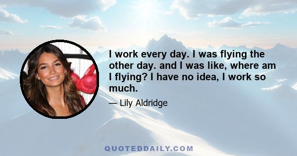 I work every day. I was flying the other day. and I was like, where am I flying? I have no idea, I work so much.