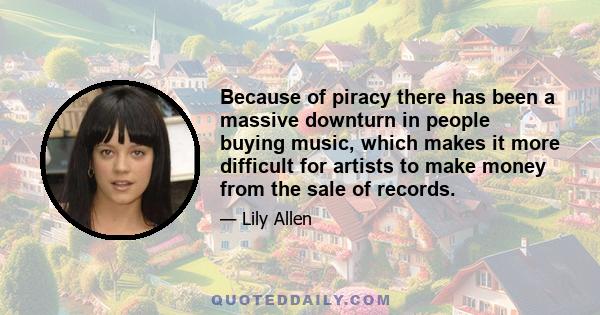 Because of piracy there has been a massive downturn in people buying music, which makes it more difficult for artists to make money from the sale of records.