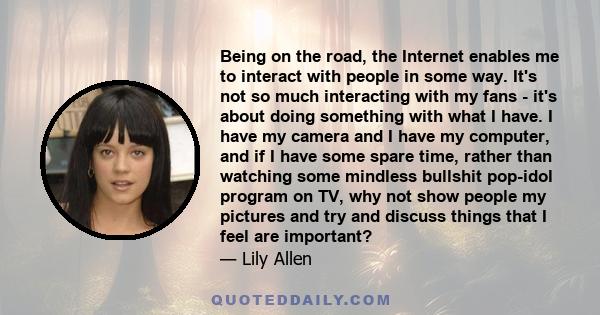 Being on the road, the Internet enables me to interact with people in some way. It's not so much interacting with my fans - it's about doing something with what I have. I have my camera and I have my computer, and if I