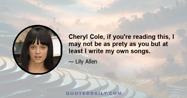 Cheryl Cole, if you're reading this, I may not be as prety as you but at least I write my own songs.