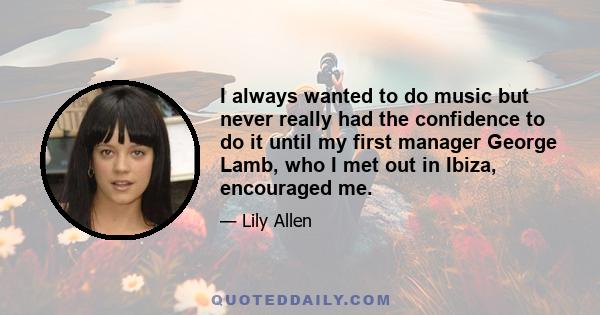 I always wanted to do music but never really had the confidence to do it until my first manager George Lamb, who I met out in Ibiza, encouraged me.