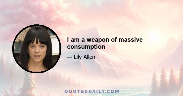 I am a weapon of massive consumption