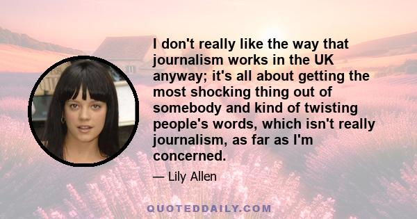 I don't really like the way that journalism works in the UK anyway; it's all about getting the most shocking thing out of somebody and kind of twisting people's words, which isn't really journalism, as far as I'm