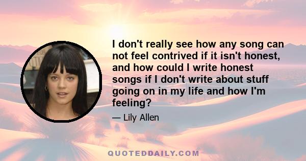 I don't really see how any song can not feel contrived if it isn't honest, and how could I write honest songs if I don't write about stuff going on in my life and how I'm feeling?