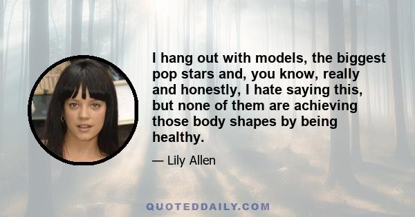 I hang out with models, the biggest pop stars and, you know, really and honestly, I hate saying this, but none of them are achieving those body shapes by being healthy.