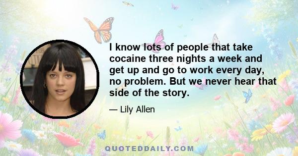 I know lots of people that take cocaine three nights a week and get up and go to work every day, no problem. But we never hear that side of the story.