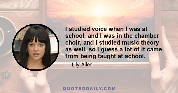 I studied voice when I was at school, and I was in the chamber choir, and I studied music theory as well, so I guess a lot of it came from being taught at school.