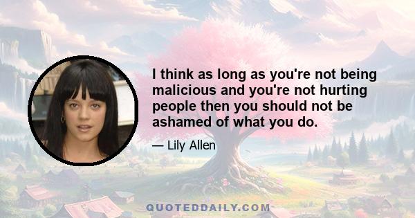 I think as long as you're not being malicious and you're not hurting people then you should not be ashamed of what you do.