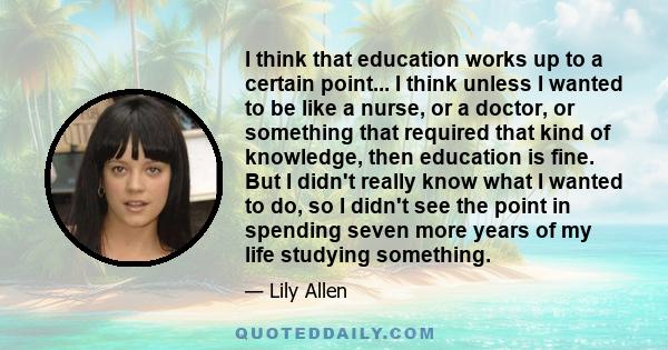 I think that education works up to a certain point... I think unless I wanted to be like a nurse, or a doctor, or something that required that kind of knowledge, then education is fine. But I didn't really know what I