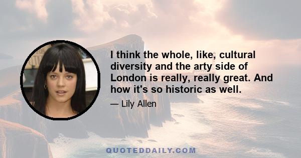 I think the whole, like, cultural diversity and the arty side of London is really, really great. And how it's so historic as well.