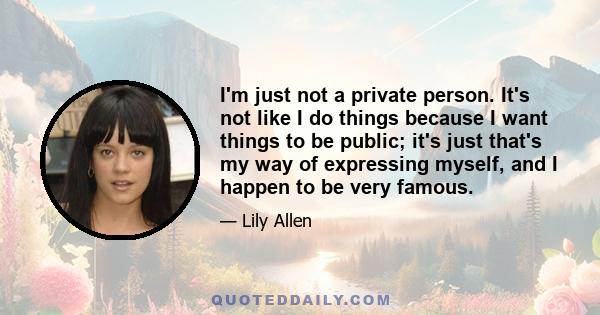 I'm just not a private person. It's not like I do things because I want things to be public; it's just that's my way of expressing myself, and I happen to be very famous.