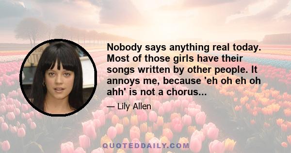 Nobody says anything real today. Most of those girls have their songs written by other people. It annoys me, because 'eh oh eh oh ahh' is not a chorus...