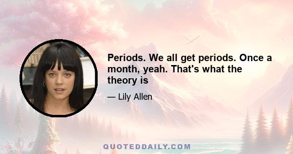 Periods. We all get periods. Once a month, yeah. That's what the theory is