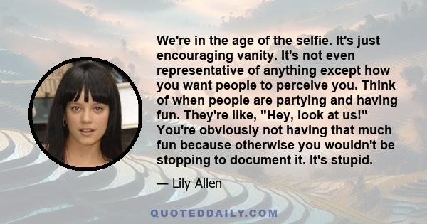 We're in the age of the selfie. It's just encouraging vanity. It's not even representative of anything except how you want people to perceive you. Think of when people are partying and having fun. They're like, Hey,