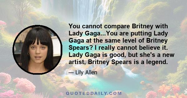 You cannot compare Britney with Lady Gaga...You are putting Lady Gaga at the same level of Britney Spears? I really cannot believe it. Lady Gaga is good, but she's a new artist, Britney Spears is a legend.