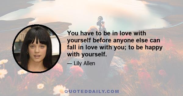 You have to be in love with yourself before anyone else can fall in love with you; to be happy with yourself.