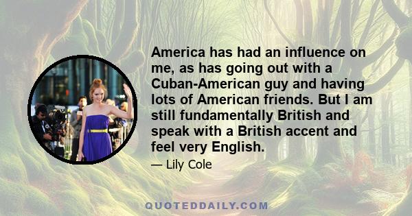 America has had an influence on me, as has going out with a Cuban-American guy and having lots of American friends. But I am still fundamentally British and speak with a British accent and feel very English.