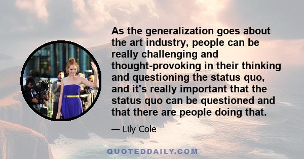 As the generalization goes about the art industry, people can be really challenging and thought-provoking in their thinking and questioning the status quo, and it's really important that the status quo can be questioned 