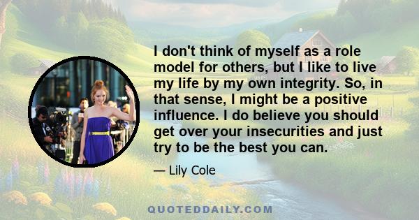 I don't think of myself as a role model for others, but I like to live my life by my own integrity. So, in that sense, I might be a positive influence. I do believe you should get over your insecurities and just try to