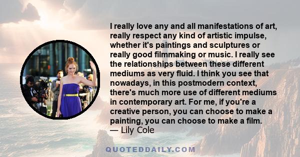 I really love any and all manifestations of art, really respect any kind of artistic impulse, whether it's paintings and sculptures or really good filmmaking or music. I really see the relationships between these