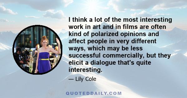 I think a lot of the most interesting work in art and in films are often kind of polarized opinions and affect people in very different ways, which may be less successful commercially, but they elicit a dialogue that's