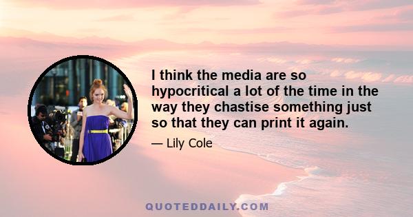 I think the media are so hypocritical a lot of the time in the way they chastise something just so that they can print it again.