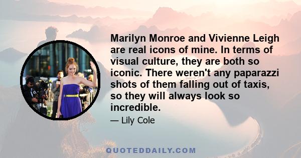 Marilyn Monroe and Vivienne Leigh are real icons of mine. In terms of visual culture, they are both so iconic. There weren't any paparazzi shots of them falling out of taxis, so they will always look so incredible.