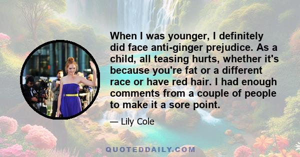 When I was younger, I definitely did face anti-ginger prejudice. As a child, all teasing hurts, whether it's because you're fat or a different race or have red hair. I had enough comments from a couple of people to make 