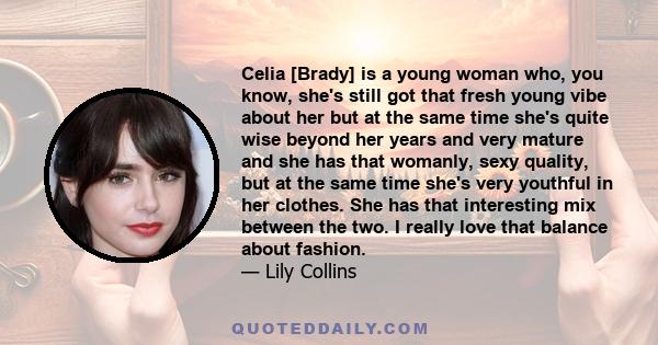 Celia [Brady] is a young woman who, you know, she's still got that fresh young vibe about her but at the same time she's quite wise beyond her years and very mature and she has that womanly, sexy quality, but at the