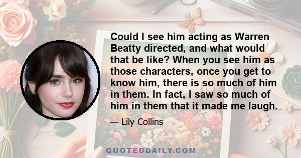 Could I see him acting as Warren Beatty directed, and what would that be like? When you see him as those characters, once you get to know him, there is so much of him in them. In fact, I saw so much of him in them that