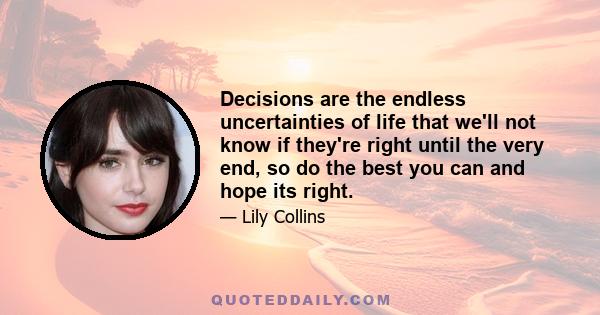 Decisions are the endless uncertainties of life that we'll not know if they're right until the very end, so do the best you can and hope its right.