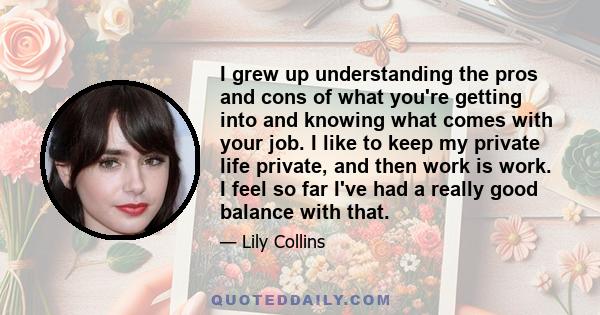 I grew up understanding the pros and cons of what you're getting into and knowing what comes with your job. I like to keep my private life private, and then work is work. I feel so far I've had a really good balance