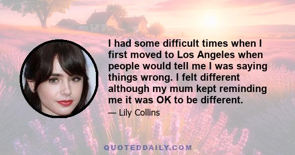 I had some difficult times when I first moved to Los Angeles when people would tell me I was saying things wrong. I felt different although my mum kept reminding me it was OK to be different.