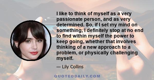 I like to think of myself as a very passionate person, and as very determined. So, if I set my mind on something, I definitely stop at no end to find within myself the power to keep going, whether that involves thinking 