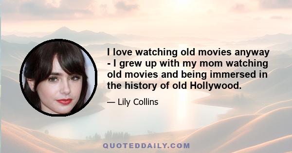 I love watching old movies anyway - I grew up with my mom watching old movies and being immersed in the history of old Hollywood.