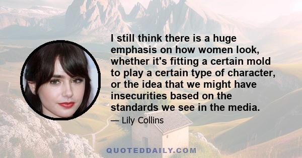 I still think there is a huge emphasis on how women look, whether it's fitting a certain mold to play a certain type of character, or the idea that we might have insecurities based on the standards we see in the media.