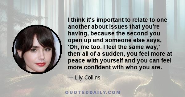 I think it's important to relate to one another about issues that you're having, because the second you open up and someone else says, 'Oh, me too. I feel the same way,' then all of a sudden, you feel more at peace with 