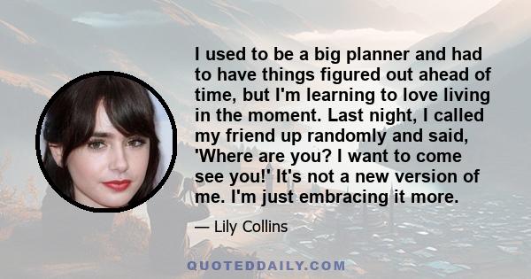 I used to be a big planner and had to have things figured out ahead of time, but I'm learning to love living in the moment. Last night, I called my friend up randomly and said, 'Where are you? I want to come see you!'