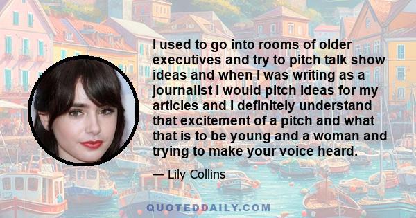 I used to go into rooms of older executives and try to pitch talk show ideas and when I was writing as a journalist I would pitch ideas for my articles and I definitely understand that excitement of a pitch and what