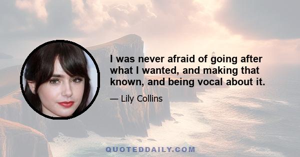 I was never afraid of going after what I wanted, and making that known, and being vocal about it.