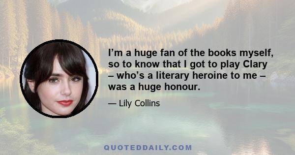 I’m a huge fan of the books myself, so to know that I got to play Clary – who’s a literary heroine to me – was a huge honour.