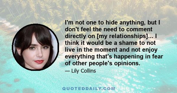 I'm not one to hide anything, but I don't feel the need to comment directly on [my relationships]... I think it would be a shame to not live in the moment and not enjoy everything that's happening in fear of other