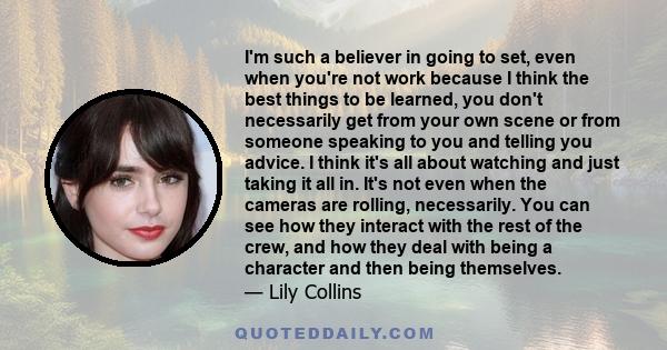 I'm such a believer in going to set, even when you're not work because I think the best things to be learned, you don't necessarily get from your own scene or from someone speaking to you and telling you advice. I think 